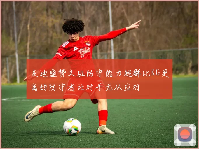 麦迪盛赞文班防守能力超群比KG更高的防守者让对手无从应对