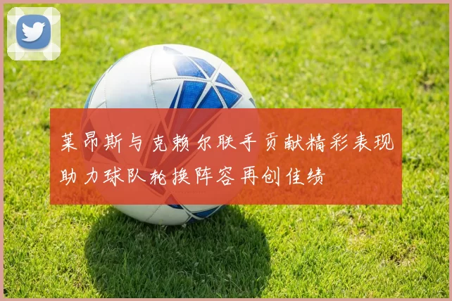 莱昂斯与克赖尔联手贡献精彩表现助力球队轮换阵容再创佳绩