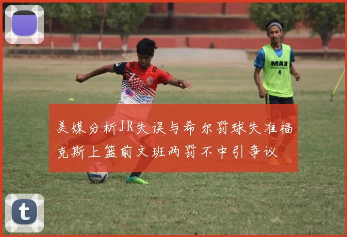 美媒分析JR失误与希尔罚球失准福克斯上篮前文班两罚不中引争议