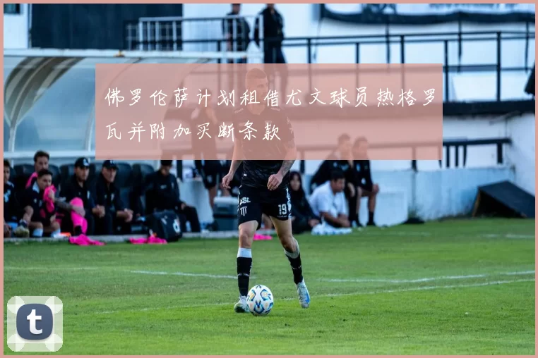 佛罗伦萨计划租借尤文球员热格罗瓦并附加买断条款