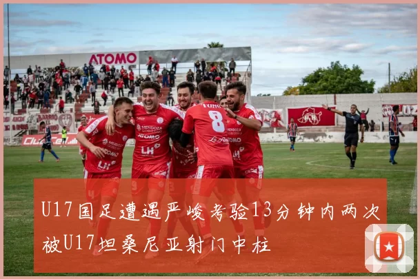 U17国足遭遇严峻考验13分钟内两次被U17坦桑尼亚射门中柱