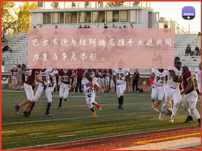 巴尔韦德与琼阿梅尼携手共进共同为皇马争光添彩