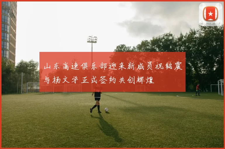 山东高速俱乐部迎来新成员祝铭震与杨文学正式签约共创辉煌
