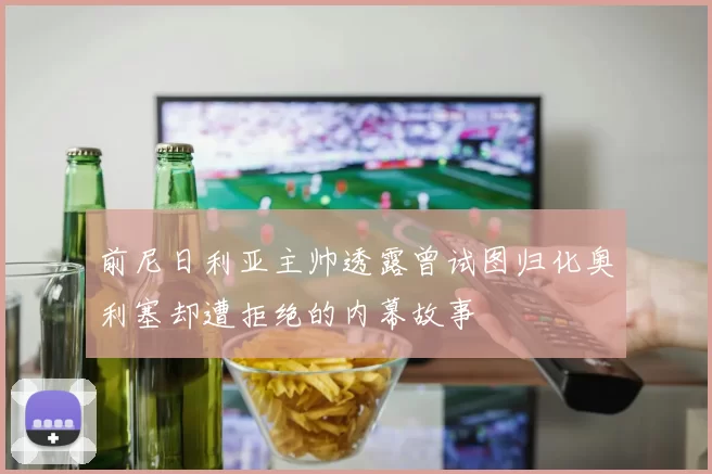前尼日利亚主帅透露曾试图归化奥利塞却遭拒绝的内幕故事