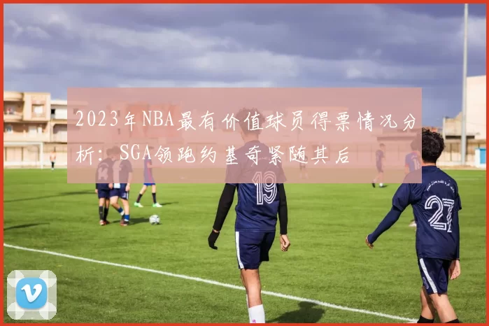 2023年NBA最有价值球员得票情况分析：SGA领跑约基奇紧随其后