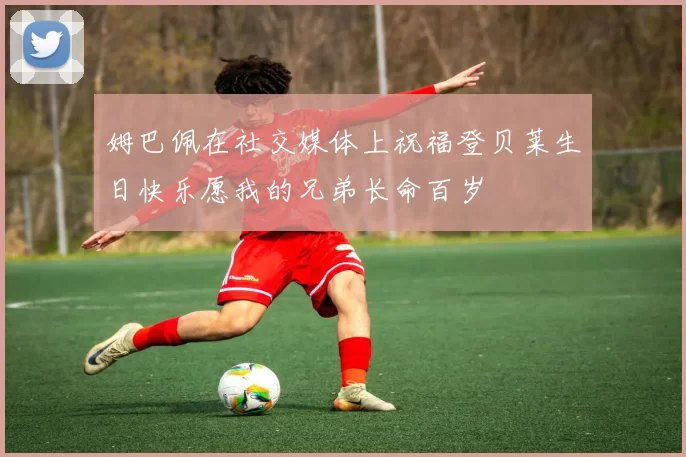 姆巴佩在社交媒体上祝福登贝莱生日快乐愿我的兄弟长命百岁