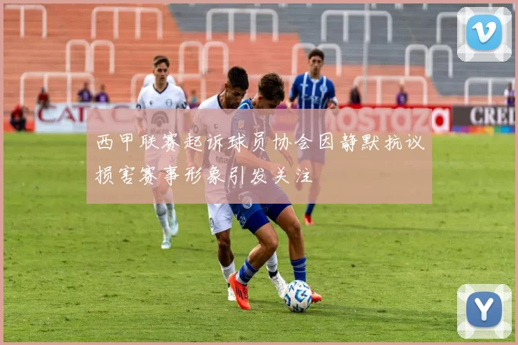 西甲联赛起诉球员协会因静默抗议损害赛事形象引发关注