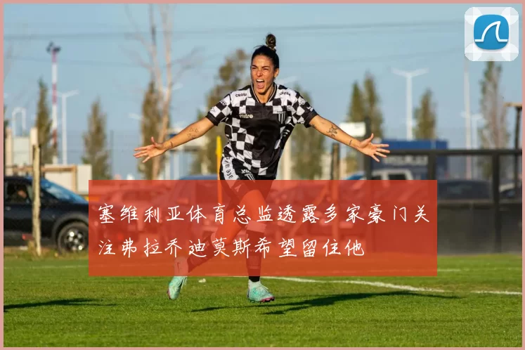 塞维利亚体育总监透露多家豪门关注弗拉乔迪莫斯希望留住他