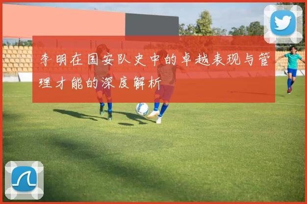 李明在国安队史中的卓越表现与管理才能的深度解析