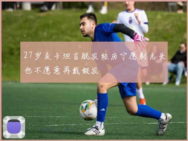 27岁麦卡坦言脱发经历宁愿剃光头也不愿意再戴假发