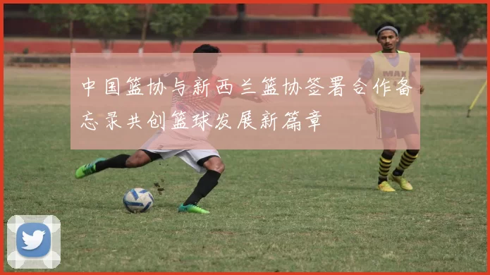 中国篮协与新西兰篮协签署合作备忘录共创篮球发展新篇章